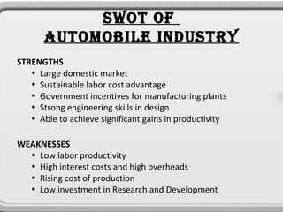 SWOT OF
      AUTOMOBILE INDUSTRY
STRENGTHS
   • Large domestic market
   • Sustainable labor cost advantage
   • Government incentives for manufacturing plants
   • Strong engineering skills in design
   • Able to achieve significant gains in productivity

WEAKNESSES
  • Low labor productivity
  • High interest costs and high overheads
  • Rising cost of production
  • Low investment in Research and Development
 