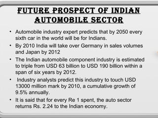 FUTURE PROSPECT OF INDIAN
      AUTOMOBILE SECTOR
• Automobile industry expert predicts that by 2050 every
  sixth car in the world will be for Indians.
• By 2010 India will take over Germany in sales volumes
  and Japan by 2012
• The Indian automobile component industry is estimated
  to triple from USD 63 billion to USD 190 billion within a
  span of six years by 2012.
• Industry analysts predict this industry to touch USD
  13000 million mark by 2010, a cumulative growth of
  9.5% annually.
• It is said that for every Re 1 spent, the auto sector
  returns Rs. 2.24 to the Indian economy.
 