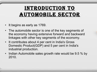 INTRODUCTION TO
         AUTOMOBILE SECTOR
• It begins as early as 1769.
• The automobile sector is one of the key segments of
  the economy having extensive forward and backward
  linkages with other key segments of the economy.
• It contributes about 4 per cent in India's Gross
  Domestic Product(GDP) and 5 per cent in India's
  industrial production.
• Indian Automobile sales growth rate would be 9.5 % by
  2010.
 