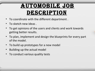 AUTOMOBILE JOB
            DESCRIPTION
• To coordinate with the different department .
• To sketch new ideas .
• To get opinions of the users and clients and work towards
  getting better results.
• To plan, implement and design the blueprints for every part
  of the model.
• To build up prototypes for a new model
• Building up the actual model
• To conduct various quality tests
 