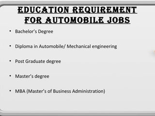 EDUCATION REQUIREMENT
    FOR AUTOMOBILE JOBS
• Bachelor’s Degree

• Diploma in Automobile/ Mechanical engineering

• Post Graduate degree

• Master’s degree

• MBA (Master’s of Business Administration)
 