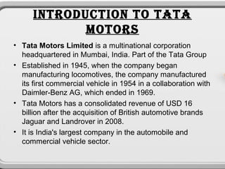 INTRODUCTION TO TATA
             MOTORS
• Tata Motors Limited is a multinational corporation
  headquartered in Mumbai, India. Part of the Tata Group
• Established in 1945, when the company began
  manufacturing locomotives, the company manufactured
  its first commercial vehicle in 1954 in a collaboration with
  Daimler-Benz AG, which ended in 1969.
• Tata Motors has a consolidated revenue of USD 16
  billion after the acquisition of British automotive brands
  Jaguar and Landrover in 2008.
• It is India's largest company in the automobile and
  commercial vehicle sector.
 