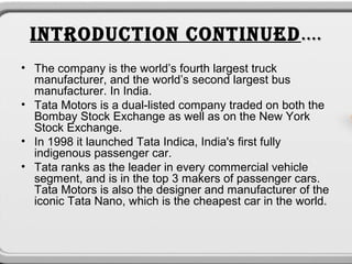 INTRODUCTION CONTINUED ….
• The company is the world’s fourth largest truck
  manufacturer, and the world’s second largest bus
  manufacturer. In India.
• Tata Motors is a dual-listed company traded on both the
  Bombay Stock Exchange as well as on the New York
  Stock Exchange.
• In 1998 it launched Tata Indica, India's first fully
  indigenous passenger car.
• Tata ranks as the leader in every commercial vehicle
  segment, and is in the top 3 makers of passenger cars.
  Tata Motors is also the designer and manufacturer of the
  iconic Tata Nano, which is the cheapest car in the world.
 