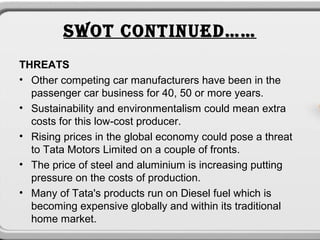 SWOT CONTINUED……
THREATS
• Other competing car manufacturers have been in the
  passenger car business for 40, 50 or more years.
• Sustainability and environmentalism could mean extra
  costs for this low-cost producer.
• Rising prices in the global economy could pose a threat
  to Tata Motors Limited on a couple of fronts.
• The price of steel and aluminium is increasing putting
  pressure on the costs of production.
• Many of Tata's products run on Diesel fuel which is
  becoming expensive globally and within its traditional
  home market.
 