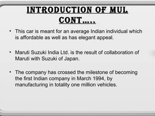 INTRODUCTION OF MUL
              CONT…..
• This car is meant for an average Indian individual which
  is affordable as well as has elegant appeal.

• Maruti Suzuki India Ltd. is the result of collaboration of
  Maruti with Suzuki of Japan.

• The company has crossed the milestone of becoming
  the first Indian company in March 1994, by
  manufacturing in totality one million vehicles.
 