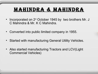 MAHINDRA & MAHINDRA
• Incorporated on 2nd October 1945 by two brothers Mr. J
  C Mahindra & Mr. K C Mahindra.

• Converted into public limited company in 1955.

• Started with manufacturing General Utility Vehicles.

• Also started manufacturing Tractors and LCV(Light
  Commercial Vehicles)
 