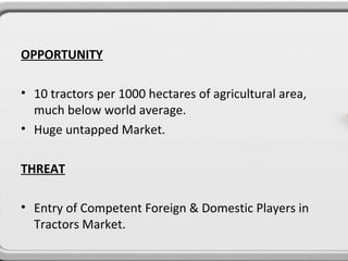 OPPORTUNITY

• 10 tractors per 1000 hectares of agricultural area,
  much below world average.
• Huge untapped Market.

THREAT

• Entry of Competent Foreign & Domestic Players in
  Tractors Market.
 
