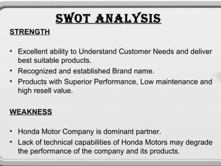 SWOT ANALYSIS
STRENGTH

• Excellent ability to Understand Customer Needs and deliver
  best suitable products.
• Recognized and established Brand name.
• Products with Superior Performance, Low maintenance and
  high resell value.

WEAKNESS

• Honda Motor Company is dominant partner.
• Lack of technical capabilities of Honda Motors may degrade
  the performance of the company and its products.
 