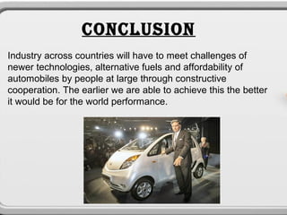 CONCLUSION
Industry across countries will have to meet challenges of
newer technologies, alternative fuels and affordability of
automobiles by people at large through constructive
cooperation. The earlier we are able to achieve this the better
it would be for the world performance.
 