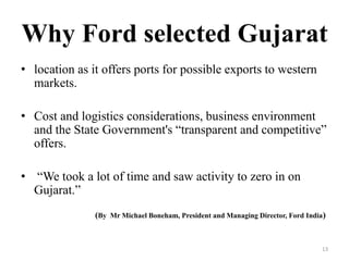 Why Ford selected Gujarat
• location as it offers ports for possible exports to western
markets.
• Cost and logistics considerations, business environment
and the State Government's “transparent and competitive”
offers.
• “We took a lot of time and saw activity to zero in on
Gujarat.”
(By Mr Michael Boneham, President and Managing Director, Ford India)
13
 