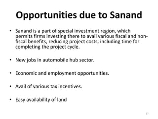 Opportunities due to Sanand
• Sanand is a part of special investment region, which
permits firms investing there to avail various fiscal and non-
fiscal benefits, reducing project costs, including time for
completing the project cycle.
• New jobs in automobile hub sector.
• Economic and employment opportunities.
• Avail of various tax incentives.
• Easy availability of land
17
 