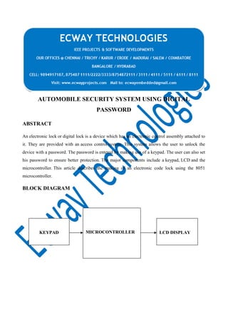 AUTOMOBILE SECURITY SYSTEM USING DIGITAL
PASSWORD
ABSTRACT
An electronic lock or digital lock is a device which has an electronic control assembly attached to
it. They are provided with an access control system. This system allows the user to unlock the
device with a password. The password is entered by making use of a keypad. The user can also set
his password to ensure better protection. The major components include a keypad, LCD and the
microcontroller. This article describes the making of an electronic code lock using the 8051
microcontroller.

BLOCK DIAGRAM

KEYPAD

MICROCONTROLLER

LCD DISPLAY

 
