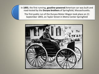 In 1893, the first running, gasoline-powered American car was built and
road-tested by the Duryea brothers of Springfield, Massachusetts.
The first public run of the Duryea Motor Wagon took place on 21
September 1893, on Taylor Street in Metro Center Springfield
 