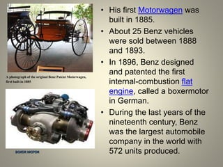 A photograph of the original Benz Patent Motorwagen,
first built in 1885
• His first Motorwagen was
built in 1885.
• About 25 Benz vehicles
were sold between 1888
and 1893.
• In 1896, Benz designed
and patented the first
internal-combustion flat
engine, called a boxermotor
in German.
• During the last years of the
nineteenth century, Benz
was the largest automobile
company in the world with
572 units produced.BOXOR MOTOR
 