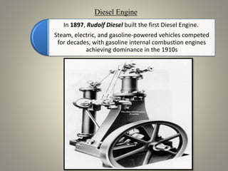 In 1897, Rudolf Diesel built the first Diesel Engine.
Steam, electric, and gasoline-powered vehicles competed
for decades, with gasoline internal combustion engines
achieving dominance in the 1910s
Diesel Engine
 