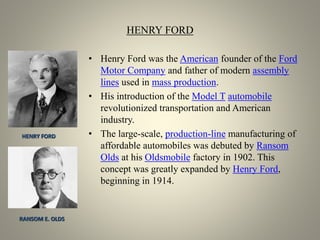 HENRY FORD
• Henry Ford was the American founder of the Ford
Motor Company and father of modern assembly
lines used in mass production.
• His introduction of the Model T automobile
revolutionized transportation and American
industry.
• The large-scale, production-line manufacturing of
affordable automobiles was debuted by Ransom
Olds at his Oldsmobile factory in 1902. This
concept was greatly expanded by Henry Ford,
beginning in 1914.
HENRY FORD
RANSOM E. OLDS
 
