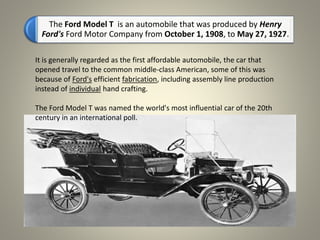 The Ford Model T is an automobile that was produced by Henry
Ford's Ford Motor Company from October 1, 1908, to May 27, 1927.
It is generally regarded as the first affordable automobile, the car that
opened travel to the common middle-class American, some of this was
because of Ford's efficient fabrication, including assembly line production
instead of individual hand crafting.
The Ford Model T was named the world's most influential car of the 20th
century in an international poll.
 