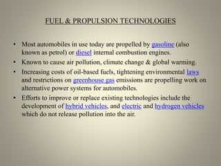 FUEL & PROPULSION TECHNOLOGIES
• Most automobiles in use today are propelled by gasoline (also
known as petrol) or diesel internal combustion engines.
• Known to cause air pollution, climate change & global warming.
• Increasing costs of oil-based fuels, tightening environmental laws
and restrictions on greenhouse gas emissions are propelling work on
alternative power systems for automobiles.
• Efforts to improve or replace existing technologies include the
development of hybrid vehicles, and electric and hydrogen vehicles
which do not release pollution into the air.
 