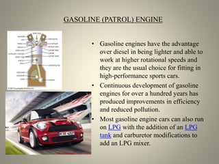GASOLINE (PATROL) ENGINE
• Gasoline engines have the advantage
over diesel in being lighter and able to
work at higher rotational speeds and
they are the usual choice for fitting in
high-performance sports cars.
• Continuous development of gasoline
engines for over a hundred years has
produced improvements in efficiency
and reduced pollution.
• Most gasoline engine cars can also run
on LPG with the addition of an LPG
tank and carburetor modifications to
add an LPG mixer.
 