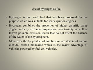 Use of hydrogen as fuel
• Hydrogen is one such fuel that has been proposed for the
purpose which was suitable for spark ignition engines .
• Hydrogen combines the properties of higher calorific value
,higher velocity of flame propagation ,non toxicity as well as
lowest possible emission levels that do not affect the balance
of the water of the hydrosphere.
• More over the by product of combustion are devoid of carbon
dioxide, carbon monoxide which is the major advantage of
vehicles powered by fuel cell vehicles.
 