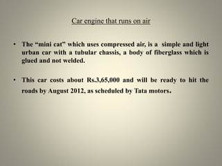 Car engine that runs on air
• The “mini cat” which uses compressed air, is a simple and light
urban car with a tubular chassis, a body of fiberglass which is
glued and not welded.
• This car costs about Rs.3,65,000 and will be ready to hit the
roads by August 2012, as scheduled by Tata motors.
 
