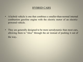 HYBRID CARS
• A hybrid vehicle is one that combines a smaller-than-normal internal
combustion gasoline engine with the electric motor of an electric-
powered vehicle.
• They are generally designed to be more aerodynamic than most cars,
allowing them to “slice” through the air instead of pushing it out of
the way.
 