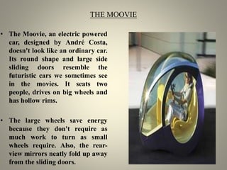 THE MOOVIE
• The Moovie, an electric powered
car, designed by André Costa,
doesn't look like an ordinary car.
Its round shape and large side
sliding doors resemble the
futuristic cars we sometimes see
in the movies. It seats two
people, drives on big wheels and
has hollow rims.
• The large wheels save energy
because they don't require as
much work to turn as small
wheels require. Also, the rear-
view mirrors neatly fold up away
from the sliding doors.
 