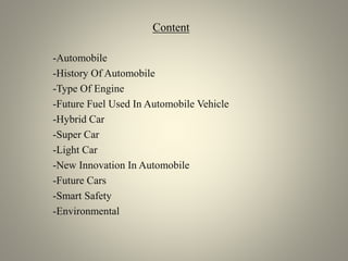 Content
-Automobile
-History Of Automobile
-Type Of Engine
-Future Fuel Used In Automobile Vehicle
-Hybrid Car
-Super Car
-Light Car
-New Innovation In Automobile
-Future Cars
-Smart Safety
-Environmental
 