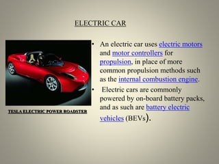 ELECTRIC CAR
• An electric car uses electric motors
and motor controllers for
propulsion, in place of more
common propulsion methods such
as the internal combustion engine.
• Electric cars are commonly
powered by on-board battery packs,
and as such are battery electric
vehicles (BEVs).
TESLA ELECTRIC POWER ROADSTER
 