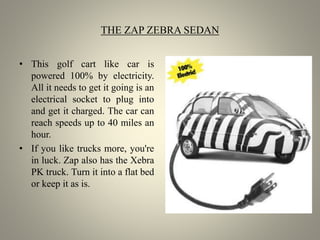 THE ZAP ZEBRA SEDAN
• This golf cart like car is
powered 100% by electricity.
All it needs to get it going is an
electrical socket to plug into
and get it charged. The car can
reach speeds up to 40 miles an
hour.
• If you like trucks more, you're
in luck. Zap also has the Xebra
PK truck. Turn it into a flat bed
or keep it as is.
 