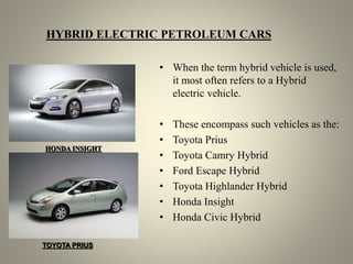 HYBRID ELECTRIC PETROLEUM CARS
• When the term hybrid vehicle is used,
it most often refers to a Hybrid
electric vehicle.
• These encompass such vehicles as the:
• Toyota Prius
• Toyota Camry Hybrid
• Ford Escape Hybrid
• Toyota Highlander Hybrid
• Honda Insight
• Honda Civic Hybrid
HONDA INSIGHT
TOYOTA PRIUS
 