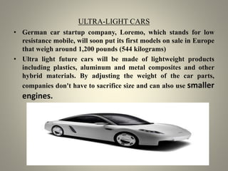 ULTRA-LIGHT CARS
• German car startup company, Loremo, which stands for low
resistance mobile, will soon put its first models on sale in Europe
that weigh around 1,200 pounds (544 kilograms)
• Ultra light future cars will be made of lightweight products
including plastics, aluminum and metal composites and other
hybrid materials. By adjusting the weight of the car parts,
companies don't have to sacrifice size and can also use smaller
engines.
 
