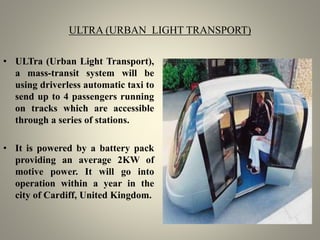 ULTRA (URBAN LIGHT TRANSPORT)
• ULTra (Urban Light Transport),
a mass-transit system will be
using driverless automatic taxi to
send up to 4 passengers running
on tracks which are accessible
through a series of stations.
• It is powered by a battery pack
providing an average 2KW of
motive power. It will go into
operation within a year in the
city of Cardiff, United Kingdom.
 