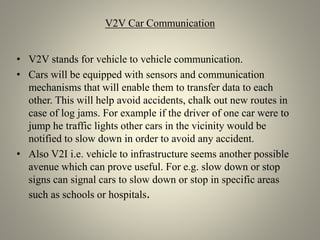 V2V Car Communication
• V2V stands for vehicle to vehicle communication.
• Cars will be equipped with sensors and communication
mechanisms that will enable them to transfer data to each
other. This will help avoid accidents, chalk out new routes in
case of log jams. For example if the driver of one car were to
jump he traffic lights other cars in the vicinity would be
notified to slow down in order to avoid any accident.
• Also V2I i.e. vehicle to infrastructure seems another possible
avenue which can prove useful. For e.g. slow down or stop
signs can signal cars to slow down or stop in specific areas
such as schools or hospitals.
 