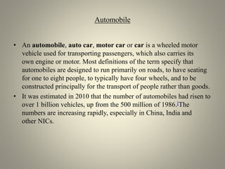Automobile
• An automobile, auto car, motor car or car is a wheeled motor
vehicle used for transporting passengers, which also carries its
own engine or motor. Most definitions of the term specify that
automobiles are designed to run primarily on roads, to have seating
for one to eight people, to typically have four wheels, and to be
constructed principally for the transport of people rather than goods.
• It was estimated in 2010 that the number of automobiles had risen to
over 1 billion vehicles, up from the 500 million of 1986.[The
numbers are increasing rapidly, especially in China, India and
other NICs.
 