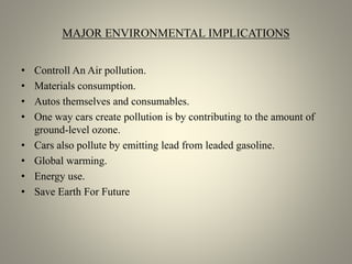 MAJOR ENVIRONMENTAL IMPLICATIONS
• Controll An Air pollution.
• Materials consumption.
• Autos themselves and consumables.
• One way cars create pollution is by contributing to the amount of
ground-level ozone.
• Cars also pollute by emitting lead from leaded gasoline.
• Global warming.
• Energy use.
• Save Earth For Future
 