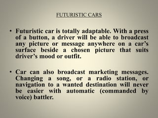 FUTURISTIC CARS
• Futuristic car is totally adaptable. With a press
of a button, a driver will be able to broadcast
any picture or message anywhere on a car’s
surface beside a chosen picture that suits
driver’s mood or outfit.
• Car can also broadcast marketing messages.
Changing a song, or a radio station, or
navigation to a wanted destination will never
be easier with automatic (commanded by
voice) battler.
 