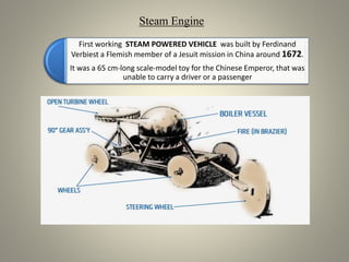 First working STEAM POWERED VEHICLE was built by Ferdinand
Verbiest a Flemish member of a Jesuit mission in China around 1672.
It was a 65 cm-long scale-model toy for the Chinese Emperor, that was
unable to carry a driver or a passenger
Steam Engine
 
