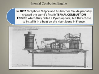 In 1807 Nicéphore Niépce and his brother Claude probably
created the world's first INTERNAL COMBUSTION
ENGINE which they called a Pyréolophore, but they chose
to install it in a boat on the river Saone in France.
Internal Combution Engine
 
