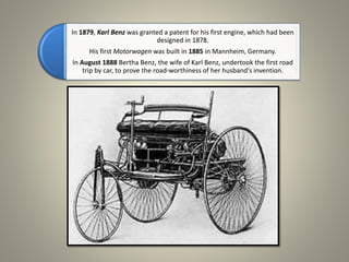 In 1879, Karl Benz was granted a patent for his first engine, which had been
designed in 1878.
His first Motorwagen was built in 1885 in Mannheim, Germany.
In August 1888 Bertha Benz, the wife of Karl Benz, undertook the first road
trip by car, to prove the road-worthiness of her husband's invention.
 