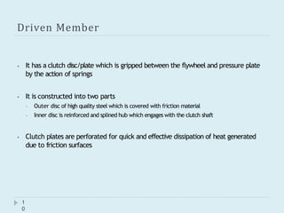 Driven Member
1
0
⦁ It has a clutch disc/plate which is gripped between the flywheel and pressure plate
by the action of springs
⦁ It is constructed into two parts
⦁ Outer disc of high quality steel which is covered with friction material
⦁ Inner disc is reinforced and splined hub which engages with the clutch shaft
⦁ Clutch plates are perforated for quick and effective dissipation of heat generated
due to friction surfaces
 