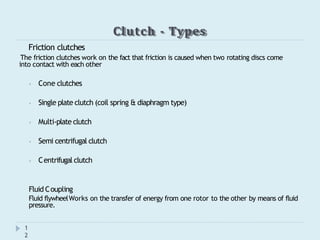 Clutch - Types
1
2
Friction clutches
The friction clutches work on the fact that friction is caused when two rotating discs come
into contact with each other
⦁ Cone clutches
⦁ Single plate clutch (coil spring & diaphragm type)
⦁ Multi-plate clutch
⦁ Semi centrifugal clutch
⦁ Centrifugal clutch
Fluid Coupling
Fluid flywheelWorks on the transfer of energy from one rotor to the other by means of fluid
pressure.
 