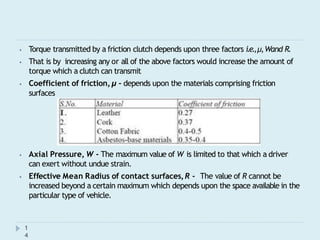 ⦁ Torque transmitted by a friction clutch depends upon three factors i.e.,μ,Wand R.
⦁ That is by increasing any or all of the above factors would increase the amount of
torque which a clutch can transmit
⦁ Coefficient of friction,μ - depends upon the materials comprising friction
surfaces
⦁ Axial Pressure, W - The maximum value of W is limited to that which a driver
can exert without undue strain.
⦁ Effective Mean Radius of contact surfaces,R - The value of R cannot be
increased beyond a certain maximum which depends upon the space available in the
particular type of vehicle.
1
4
 
