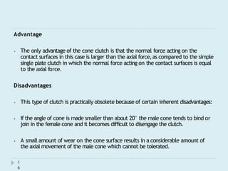 Advantage
⦁ The only advantage of the cone clutch is that the normal force acting on the
contact surfaces in this case is larger than the axial force,as compared to the simple
single plate clutch in which the normal force acting on the contact surfaces is equal
to the axial force.
Disadvantages
⦁ This type of clutch is practically obsolete because of certain inherent disadvantages:
⦁ If the angle of cone is made smaller than about 20° the male cone tends to bind or
join in the female cone and it becomes difficult to disengage the clutch.
⦁ A small amount of wear on the cone surface results in a considerable amount of
the axial movement of the male cone which cannot be tolerated.
1
6
 