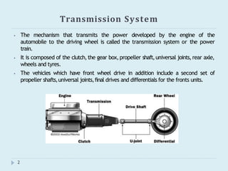 Transmission System
⦁ The mechanism that transmits the power developed by the engine of the
automobile to the driving wheel is called the transmission system or the power
train.
⦁ It is composed of the clutch,the gear box,propeller shaft,universal joints,rear axle,
wheels and tyres.
⦁ The vehicles which have front wheel drive in addition include a second set of
propeller shafts,universal joints,final drives and differentials for the fronts units.
2
 
