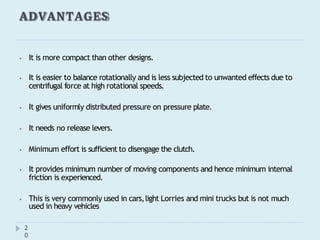 ADVANTAGES
2
0
⦁ It is more compact than other designs.
⦁ It is easier to balance rotationally and is less subjected to unwanted effects due to
centrifugal force at high rotational speeds.
⦁ It gives uniformly distributed pressure on pressure plate.
⦁ It needs no release levers.
⦁ Minimum effort is sufficient to disengage the clutch.
⦁ It provides minimum number of moving components and hence minimum internal
friction is experienced.
⦁ This is very commonly used in cars,light Lorries and mini trucks but is not much
used in heavy vehicles
 