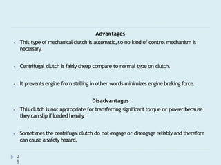 Advantages
⦁ This type of mechanical clutch is automatic,so no kind of control mechanism is
necessary.
⦁ Centrifugal clutch is fairly cheap compare to normal type on clutch.
⦁ It prevents engine from stalling in other words minimizes engine braking force.
Disadvantages
⦁ This clutch is not appropriate for transferring significant torque or power because
they can slip if loaded heavily
.
⦁ Sometimes the centrifugal clutch do not engage or disengage reliably and therefore
can cause a safety hazard.
2
5
 