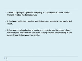 ⦁ A fluid coupling or hydraulic coupling is a hydrodynamic device used to
transmit rotating mechanical power
.
⦁ It has been used in automobile transmissions as an alternative to a mechanical
clutch.
⦁ It has widespread application in marine and industrial machine drives,where
variable speed operation and controlled start-up without shock loading of the
power transmission system is essential.
2
7
 