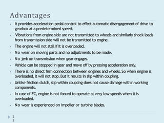 Advantages
2
8
⦁ It provides acceleration pedal control to effect automatic disengagement of drive to
gearbox at a predetermined speed.
⦁ Vibrations from engine side are not transmitted to wheels and similarly shock loads
from transmission side will not be transmitted to engine.
⦁ The engine will not stall ifit is overloaded.
⦁ No wear on moving parts and no adjustments to be made.
⦁ No jerk on transmission when gear engages.
⦁ Vehicle can be stopped in gear and move off by pressing acceleration only
.
⦁ There is no direct firm connection between engines and wheels.So when engine is
overloaded,it will not stop.But it results in slip within coupling.
⦁ Unlike friction clutch,slip within coupling does not cause damage within working
components.
⦁ In case of FC,engine is not forced to operate at very low speeds when it is
overloaded.
⦁ No wear is experienced on impeller or turbine blades.
 