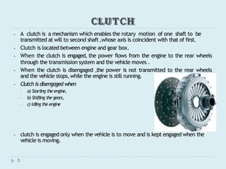 CLUTCH
⦁ A clutch is a mechanism which enables the rotary motion of one shaft to be
transmitted at will to second shaft ,whose axis is coincident with that of first.
⦁ Clutch is located between engine and gear box.
⦁ When the clutch is engaged, the power flows from the engine to the rear wheels
through the transmission system and the vehicle moves .
⦁ When the clutch is disengaged ,the power is not transmitted to the rear wheels
and the vehicle stops,while the engine is still running.
⦁ Clutch is disengaged when
⦁ a) Starting the engine,
⦁ b) Shifting the gears,
⦁ c) Idling the engine
⦁ clutch is engaged only when the vehicle is to move and is kept engaged when the
vehicle is moving.
3
 